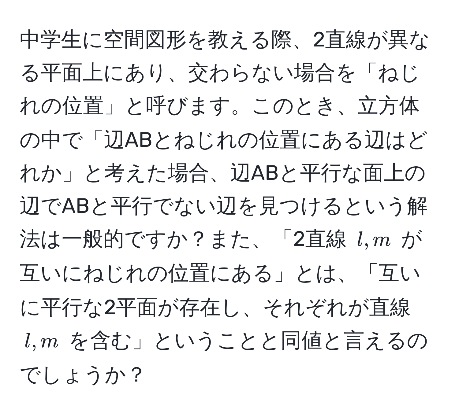 中学生に空間図形を教える際、2直線が異なる平面上にあり、交わらない場合を「ねじれの位置」と呼びます。このとき、立方体の中で「辺ABとねじれの位置にある辺はどれか」と考えた場合、辺ABと平行な面上の辺でABと平行でない辺を見つけるという解法は一般的ですか？また、「2直線 ( l, m ) が互いにねじれの位置にある」とは、「互いに平行な2平面が存在し、それぞれが直線 ( l, m ) を含む」ということと同値と言えるのでしょうか？