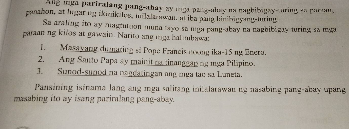 Ang mga pariralang pang-abay ay mga pang-abay na nagbibigay-turing sa paraan, 
panahon, at lugar ng ikinikilos, inilalarawan, at iba pang binibigyang-turing. 
Sa araling ito ay magtutuon muna tayo sa mga pang-abay na nagbibigay turing sa mga 
paraan ng kilos at gawain. Narito ang mga halimbawa: 
1. Masayang dumating si Pope Francis noong ika-15 ng Enero. 
2. Ang Santo Papa ay mainit na tinanggap ng mga Pilipino. 
3. Sunod-sunod na nagdatingan ang mga tao sa Luneta. 
Pansining isinama lang ang mga salitang inilalarawan ng nasabing pang-abay upang 
masabing ito ay isang pariralang pang-abay.