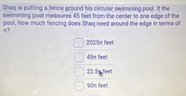 Shaq is putting a fence around his circular swimming pool. If the
swimming pool measures 45 feet from the center to one edge of the
pool, how much fencing does Shaq need around the edge in terms of
π?
2025π feet
45π feet
22.51 feet
90π feet