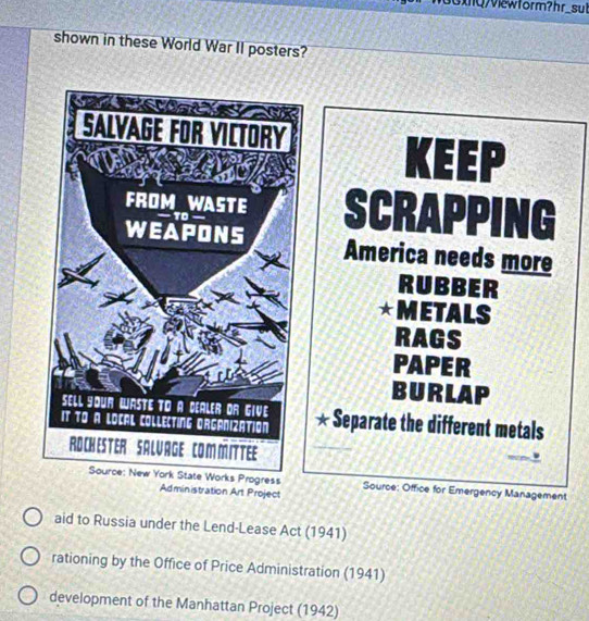 3xnQ/Viewform?hr_sul
shown in these World War II posters?
KEEP
SCRAPPING
America needs more
RUBBER
★METALS
RAGS
PAPER
BURLAP
* Separate the different metals
Source: Office for Emergency Management
Administration Art Project
aid to Russia under the Lend-Lease Act (1941)
rationing by the Office of Price Administration (1941)
development of the Manhattan Project (1942)