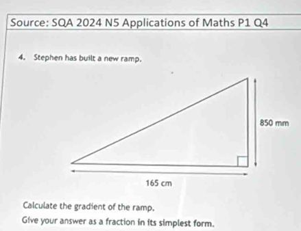 Source: SQA 2024 N5 Applications of Maths P1 Q4 
4. Stephen has built a new ramp. 
Calculate the gradient of the ramp. 
Give your answer as a fraction in its simplest form.