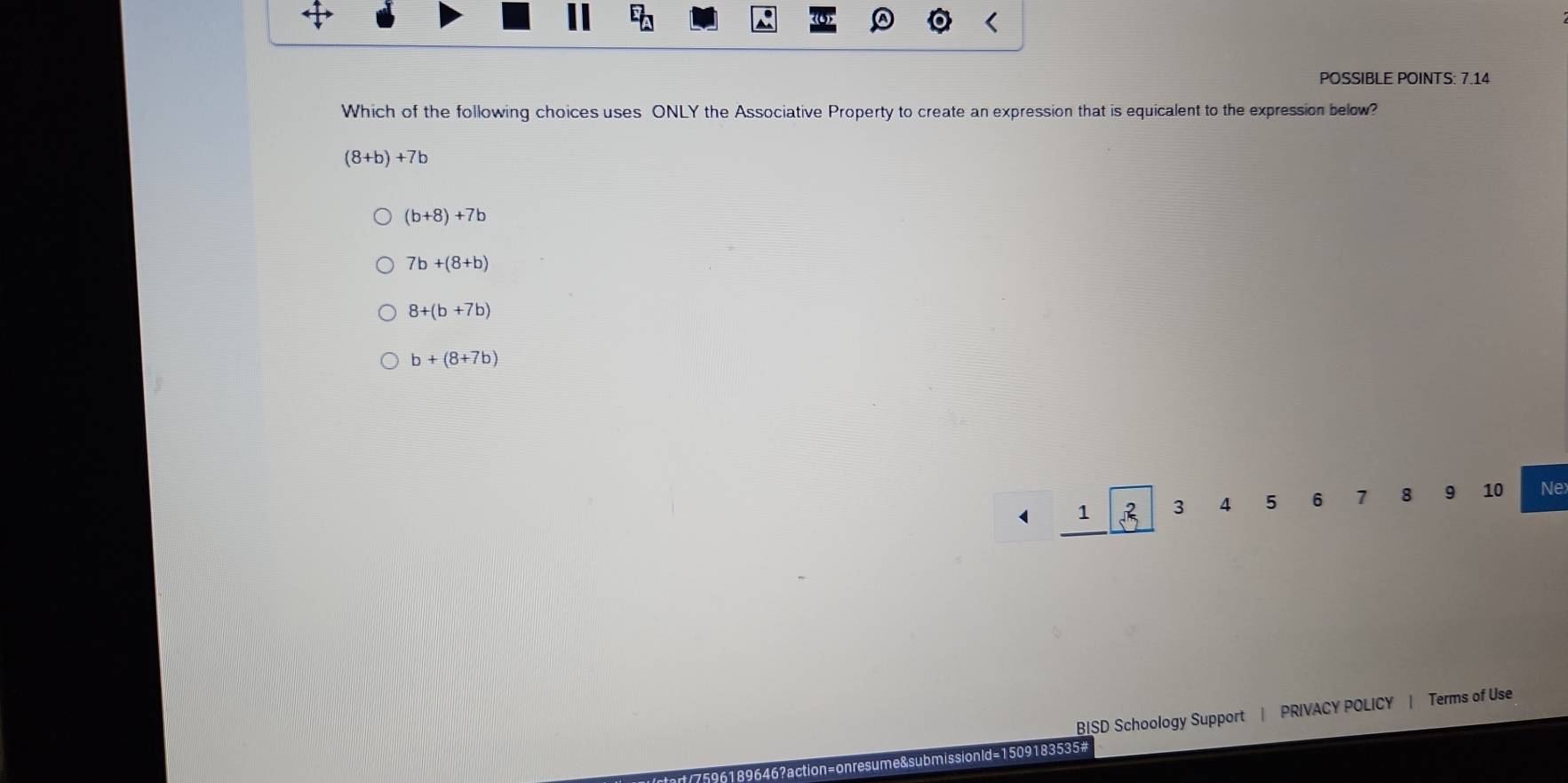 POSSIBLE POINTS: 7.14
Which of the following choices uses ONLY the Associative Property to create an expression that is equicalent to the expression below?
(8+b)+7b
(b+8)+7b
7b+(8+b)
8+(b+7b)
b+(8+7b)
4 1 3 4 5 6 7 8 9 10 Nex
BISD Schoology Support | PRIVACY POLICY | Terms of Use
ld=1509183535