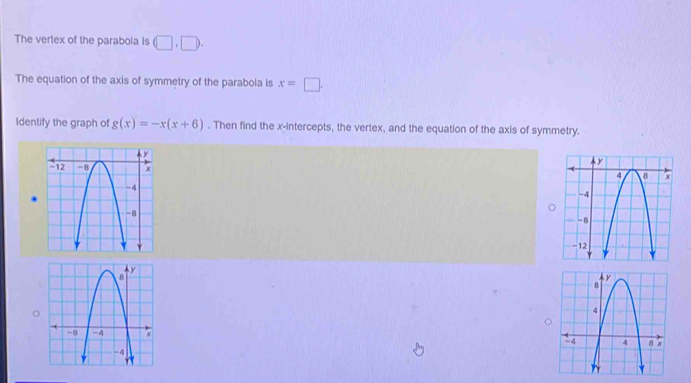 The vertex of the parabola is (□ ,□ ). 
The equation of the axis of symmetry of the parabola is x=□. 
Identify the graph of g(x)=-x(x+6). Then find the x-intercepts, the vertex, and the equation of the axis of symmetry.