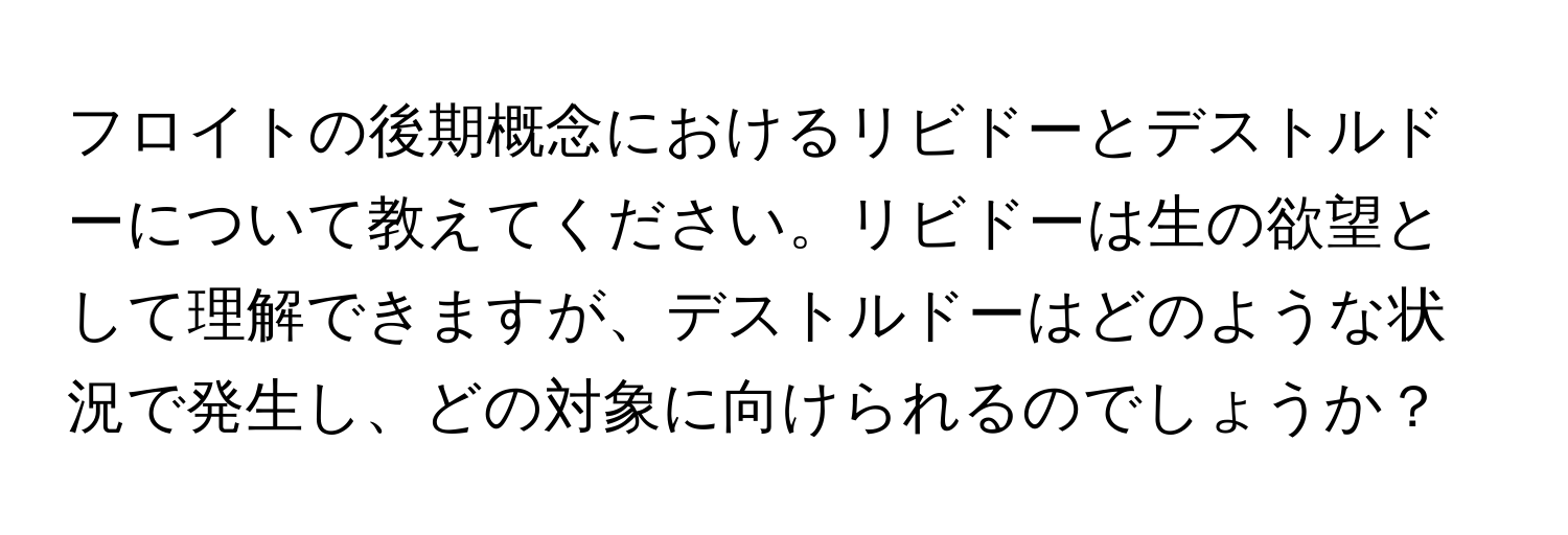 フロイトの後期概念におけるリビドーとデストルドーについて教えてください。リビドーは生の欲望として理解できますが、デストルドーはどのような状況で発生し、どの対象に向けられるのでしょうか？