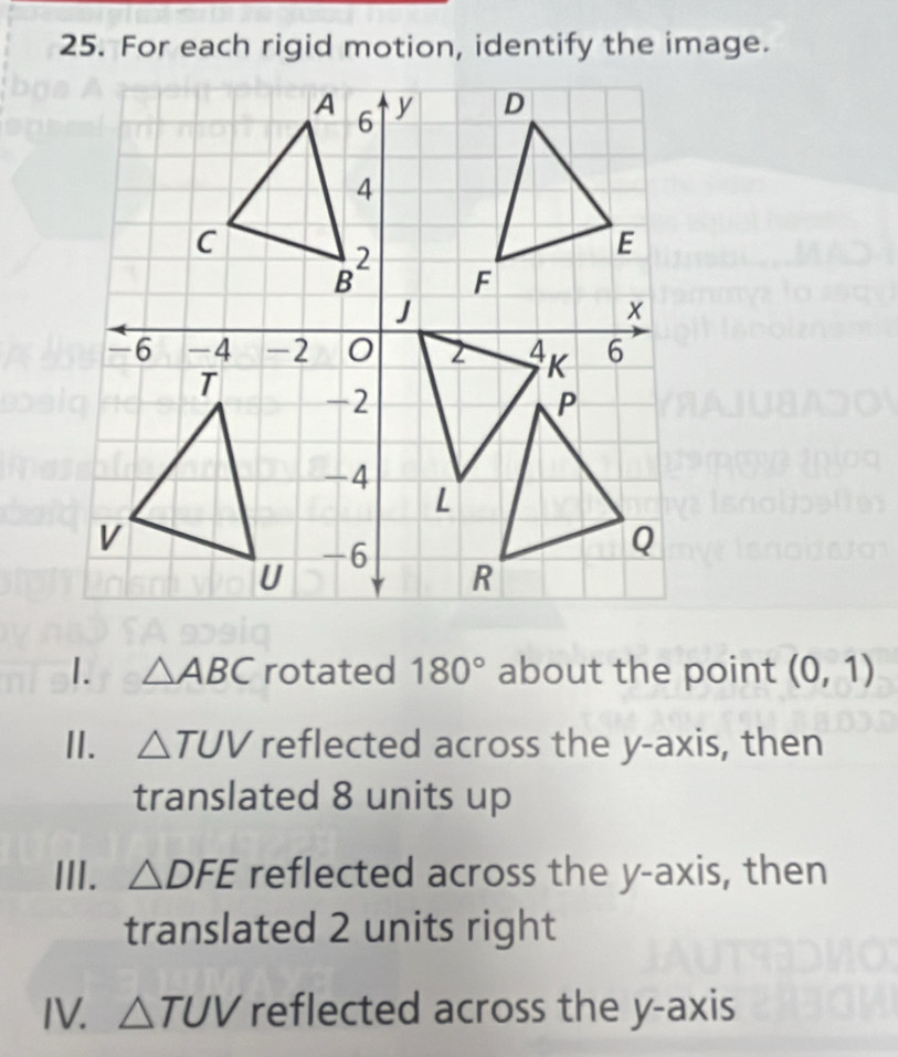 For each rigid motion, identify the image.
1. △ ABC rotated 180° about the point (0,1)
I. △ TUV reflected across the y-axis, then
translated 8 units up
III. △ DFE reflected across the y-axis, then
translated 2 units right
IV. △ TUV reflected across the y-axis