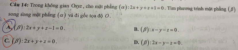 Trong không gian Oxyz , cho mặt phẳng (α): 2x+y+z+1=0. Tìm phương trình mặt phẳng (β)
song song mặt phẳng (α) và đi gốc tọa độ O.
A (beta ):2x+y+z-1=0.
B. (beta ):x-y-z=0.
C. (beta ):2x+y+z=0.
D. (beta ):2x-y-z=0.