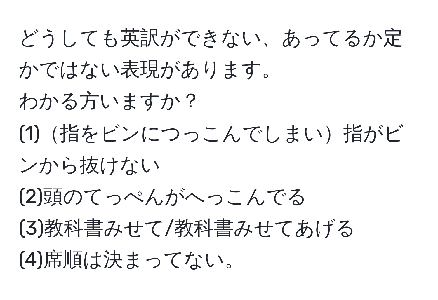 どうしても英訳ができない、あってるか定かではない表現があります。  
わかる方いますか？  
(1)指をビンにつっこんでしまい指がビンから抜けない  
(2)頭のてっぺんがへっこんでる  
(3)教科書みせて/教科書みせてあげる  
(4)席順は決まってない。