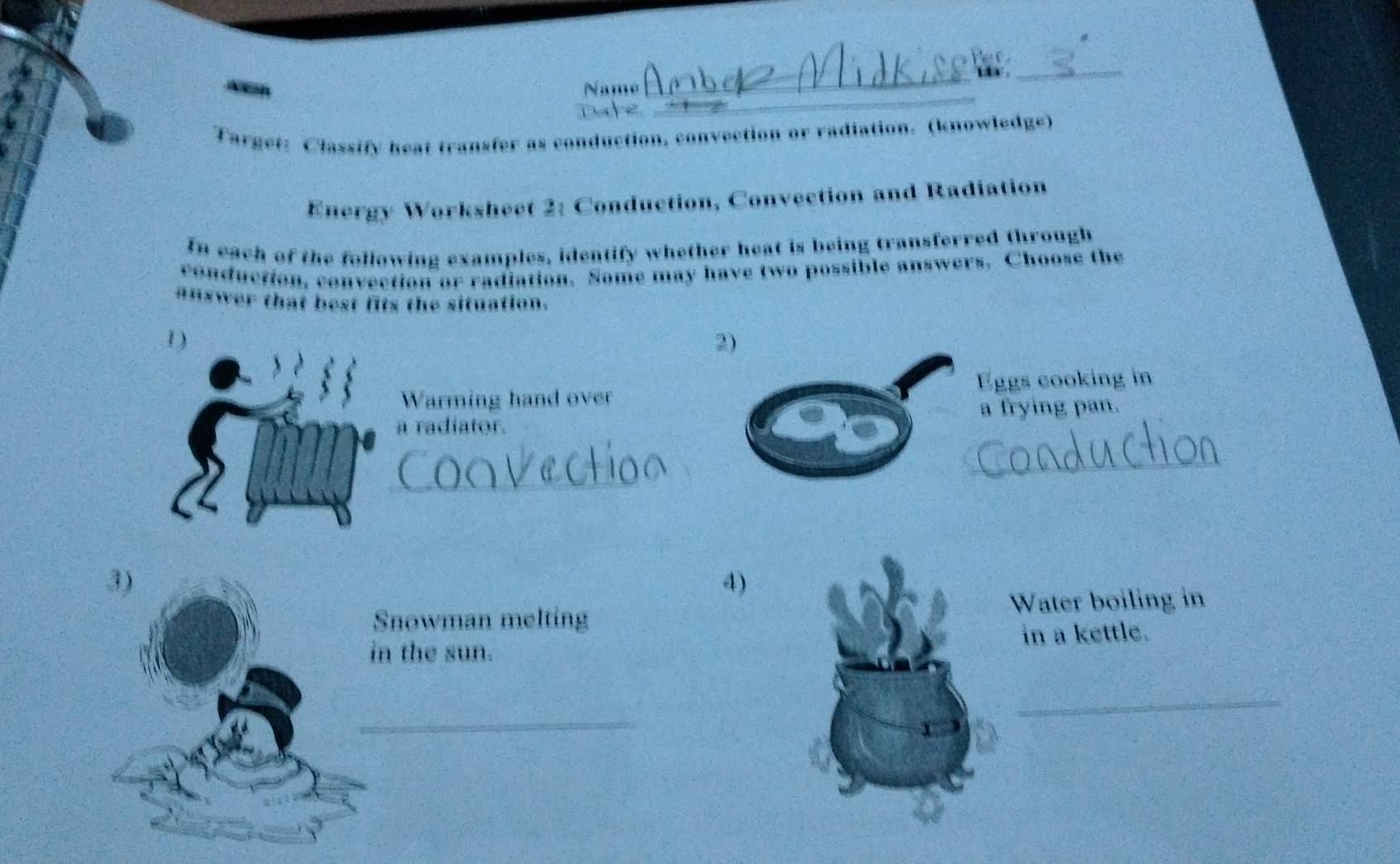 Name 
_ 
9 
_ 
Target: Classify heat transfer as conduction, convection or radiation. (knowledge) 
Energy Worksheet 2: Conduction, Convection and Radiation 
In each of the following examples, identify whether heat is being transferred through 
conduction, convection or radiation. Some may have two possible answers. Choose the 
answer that best fits the situation. 
1) 
Warming hand overEggs cooking in 
a radiator.a frying pan. 
_ 
_ 
4) 
nowman meltingWater boiling in 
n the sun. in a kettle. 
_ 
_