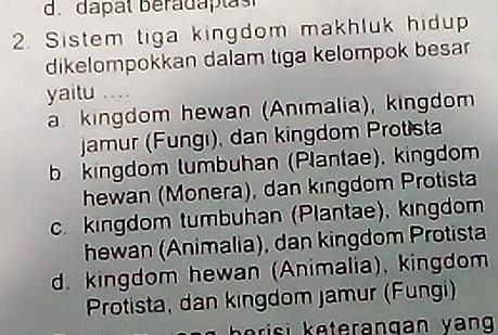 d. dapat béradaptas
2. Sistem tiga kingdom makhluk hidup
dikelompokkan dalam tiga kelompok besar
yaitu .. . .
a. kingdom hewan (Anımalia), kingdom
jamur (Fungı), dan kingdom Protista
bkingdom tumbuhan (Plantae), kingdom
hewan (Monera), dan kingdom Protista
c. kingdom tumbuhan (Plantae), kıngdom
hewan (Animalia), dan kingdom Protista
d. kingdom hewan (Animalia), kingdom
Protista, dan kingdom Jamur (Fungi)