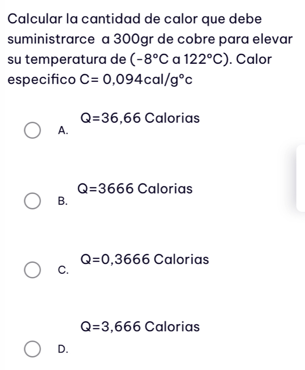 Calcular la cantidad de calor que debe
suministrarce a 300gr de cobre para elevar
su temperatura de (-8°C a 122°C). Calor
especifico C=0,094cal/g°c
Q=36,66 Calorias
A.
Q=3666 Calorias
B.
Q=0,3666Caloria S
C.
Q=3,666 Cal DI ias
D.