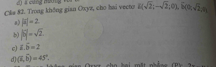 d) a cung hương vo 
Câu 82. Trong không gian Oxyz, cho hai vectơ overline a(sqrt(2);-sqrt(2);0),vector b(0;sqrt(2);0).
a) |vector a|=2.
b) |vector b|=sqrt(2).
c) vector a.vector b=2
d) (vector a,vector b)=45°. 
ran Oxvz cho hai mặt phắng (P)