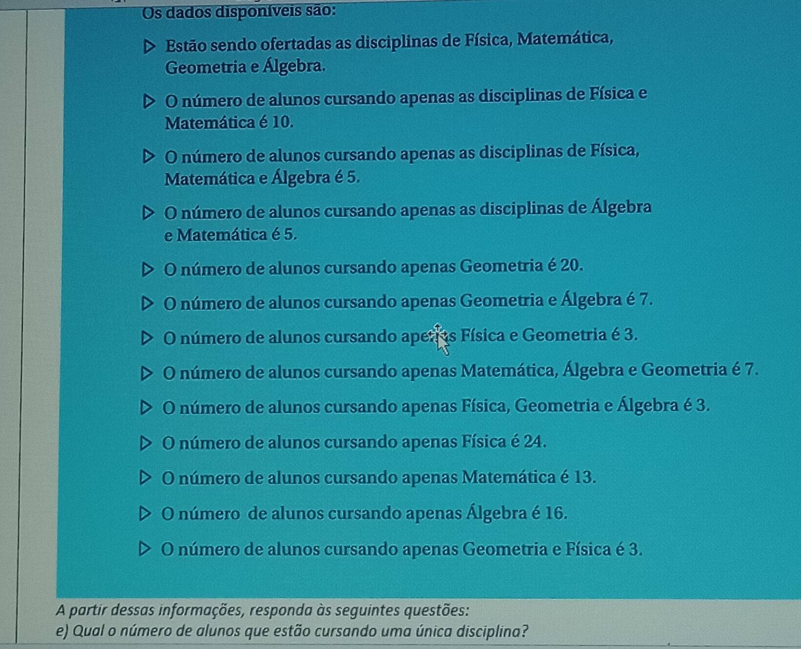 Os dados disponíveis são:
Estão sendo ofertadas as disciplinas de Física, Matemática,
Geometria e Álgebra.
O número de alunos cursando apenas as disciplinas de Física e
Matemática é 10.
O número de alunos cursando apenas as disciplinas de Física,
Matemática e Álgebra é 5.
O número de alunos cursando apenas as disciplinas de Álgebra
e Matemática é 5.
O número de alunos cursando apenas Geometria é 20.
O número de alunos cursando apenas Geometria e Álgebra é 7.
O número de alunos cursando aper os Física e Geometria é 3.
O número de alunos cursando apenas Matemática, Álgebra e Geometria é 7.
O número de alunos cursando apenas Física, Geometria e Álgebra é 3.
O número de alunos cursando apenas Física é 24.
O número de alunos cursando apenas Matemática é 13.
O número de alunos cursando apenas Álgebra é 16.
O número de alunos cursando apenas Geometria e Física é 3.
A partir dessas informações, responda às seguintes questões:
e) Qual o número de alunos que estão cursando uma única disciplina?