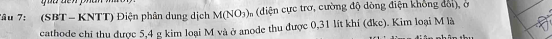 Tâu 7: (SBT - KNTT) Điện phân dung dịch M(NO_3) n (điện cực trơ, cường độ dòng điện không đổi), ở 
cathode chỉ thu được 5, 4 g kim loại M và ở anode thu được 0,31 lít khí (đkc). Kim loại M là