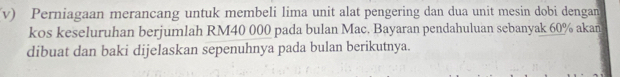 Perniagaan merancang untuk membeli lima unit alat pengering dan dua unit mesin dobi dengan 
kos keseluruhan berjumlah RM40 000 pada bulan Mac. Bayaran pendahuluan sebanyak 60% akan 
dibuat dan baki dijelaskan sepenuhnya pada bulan berikutnya.