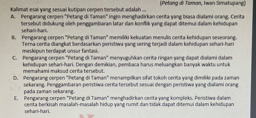 (Petang di Taman, Iwan Simatupang)
Kalimat esai yang sesuai kutipan cerpen tersebut adalah ...
A. Pengarang cerpen "Petang di Taman" ingin menghadirkan cerita yang biasa dialami orang. Cerita
tersebut didukung oleh penggambaran latar dan konflik yang dapat ditemui dalam kehidupan
sehari-hari.
B. Pengarang cerpen "Petang di Taman" memiliki kekuatan menulis cerita kehidupan seseorang.
Terna cerita diangkat berdasarkan peristiwa yang sering terjadi dalam kehidupan sehari-hari
meskipun terdapat unsur fantasi.
C. Pengarang cerpen "Petang di Taman" menyuguhkan cerita ringan yang dapat dialami dalam
kehidupan sehari-hari. Dengan demikian, pembaca harus meluangkan banyak waktu untuk
memahami maksud cerita tersebut.
D. Pengarang cerpen "Petang di Taman" menampilkan sifat tokoh cerita yang dimiliki pada zaman
sekarang. Penggambaran peristiwa cerita tersebut sesuai dengan peristiwa yang dialami orang
pada zaman sekarang.
E. Pengarang cerpen "Petang di Taman" menghadirkan cerita yang kompleks. Peristiwa dalam
cerita berkisah masalah-masalah hidup yang rumit dan tidak dapat ditemui dalam kehidupan
sehari-hari.