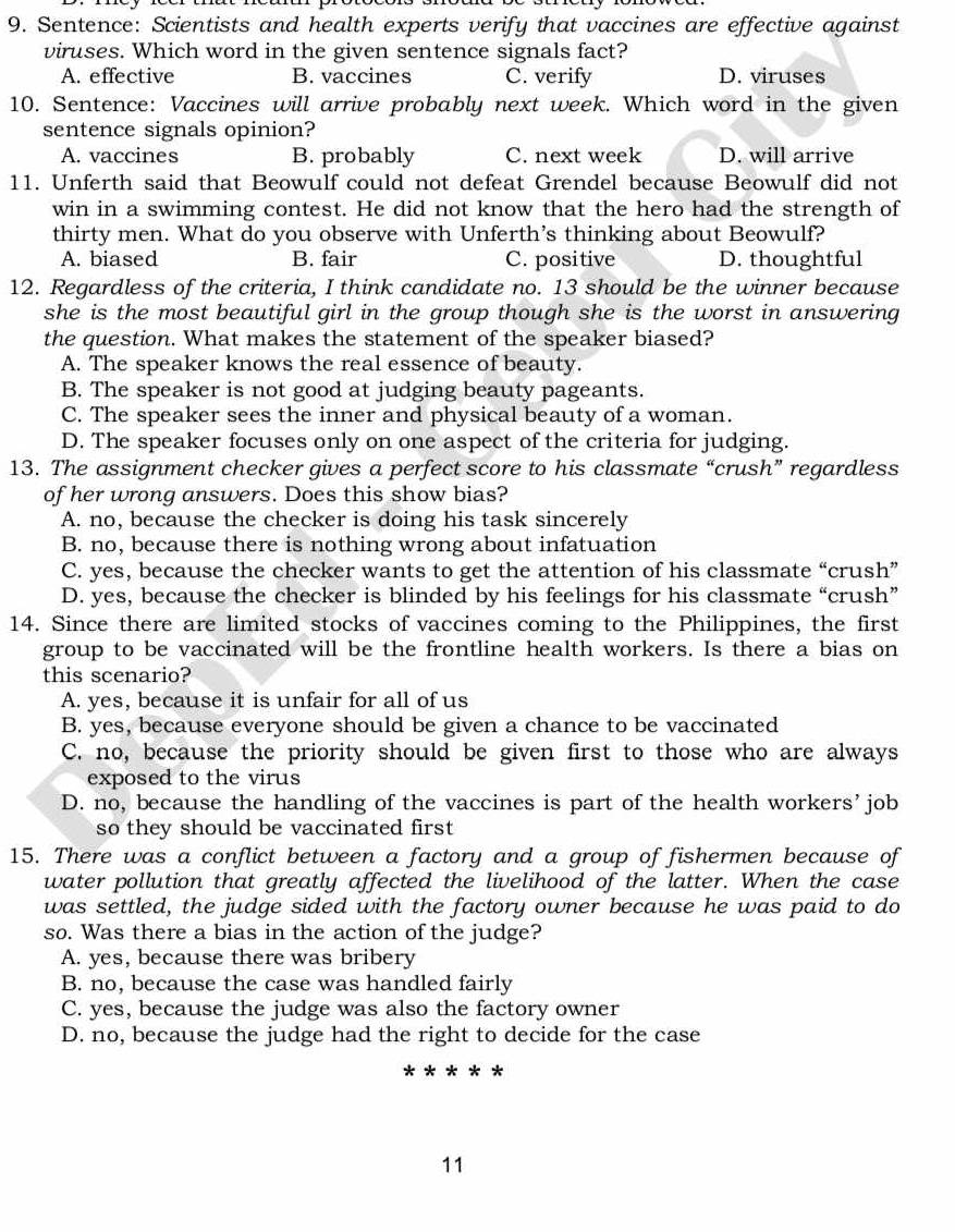 Sentence: Scientists and health experts verify that vaccines are effective against
viruses. Which word in the given sentence signals fact?
A. effective B. vaccines C. verify D. viruses
10. Sentence: Vaccines will arrive probably next week. Which word in the given
sentence signals opinion?
A. vaccines B. probably C. next week D. will arrive
11. Unferth said that Beowulf could not defeat Grendel because Beowulf did not
win in a swimming contest. He did not know that the hero had the strength of
thirty men. What do you observe with Unferth's thinking about Beowulf?
A. biased B. fair C. positive D. thoughtful
12. Regardless of the criteria, I think candidate no. 13 should be the winner because
she is the most beautiful girl in the group though she is the worst in answering
the question. What makes the statement of the speaker biased?
A. The speaker knows the real essence of beauty.
B. The speaker is not good at judging beauty pageants.
C. The speaker sees the inner and physical beauty of a woman.
D. The speaker focuses only on one aspect of the criteria for judging.
13. The assignment checker gives a perfect score to his classmate “crush” regardless
of her wrong answers. Does this show bias?
A. no, because the checker is doing his task sincerely
B. no, because there is nothing wrong about infatuation
C. yes, because the checker wants to get the attention of his classmate “ ‘crush”
D. yes, because the checker is blinded by his feelings for his classmate “crush”
14. Since there are limited stocks of vaccines coming to the Philippines, the first
group to be vaccinated will be the frontline health workers. Is there a bias on
this scenario?
A. yes, because it is unfair for all of us
B. yes, because everyone should be given a chance to be vaccinated
C. no, because the priority should be given first to those who are always
exposed to the virus
D. no, because the handling of the vaccines is part of the health workers’job
so they should be vaccinated first
15. There was a conflict between a factory and a group of fishermen because of
water pollution that greatly affected the livelihood of the latter. When the case
was settled, the judge sided with the factory owner because he was paid to do
so. Was there a bias in the action of the judge?
A. yes, because there was bribery
B. no, because the case was handled fairly
C. yes, because the judge was also the factory owner
D. no, because the judge had the right to decide for the case
* *
11