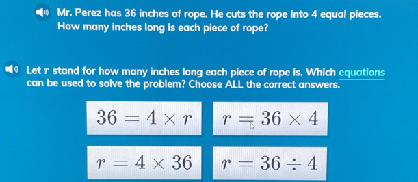 Mr. Perez has 36 inches of rope. He cuts the rope into 4 equal pieces.
How many inches long is each piece of rope?
Let r stand for how many inches long each piece of rope is. Which equations
can be used to solve the problem? Choose ALL the correct answers.
36=4* r r=36* 4
r=4* 36 r=36/ 4