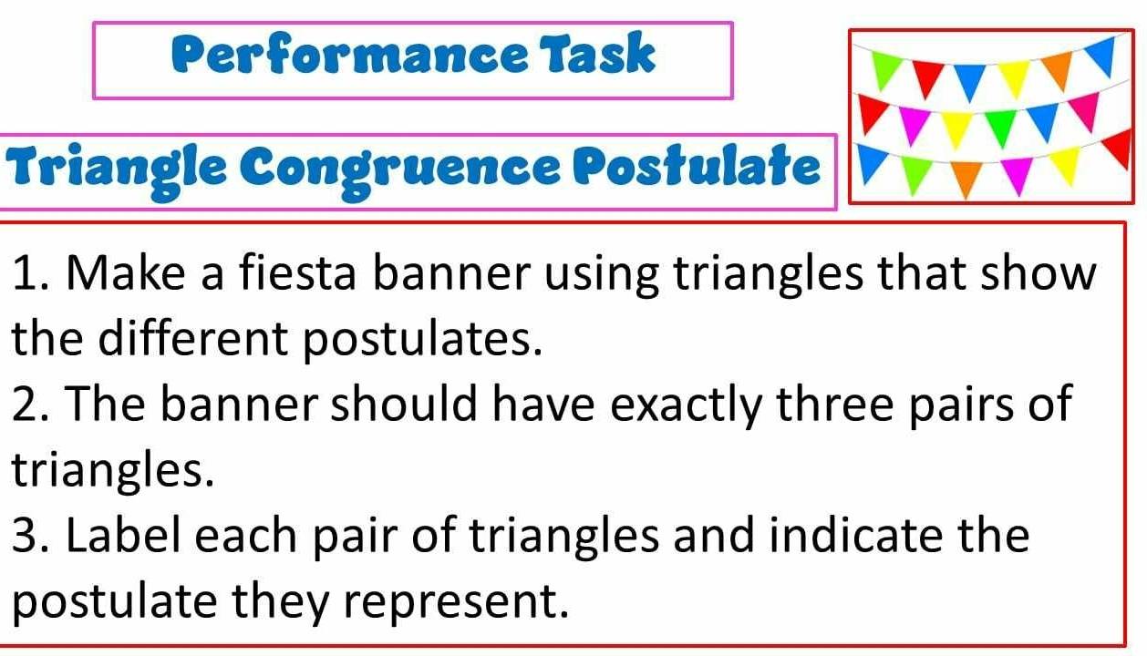 Performance Task 
Triangle Congruence Postulate 
1. Make a fiesta banner using triangles that show 
the different postulates. 
2. The banner should have exactly three pairs of 
triangles. 
3. Label each pair of triangles and indicate the 
postulate they represent.