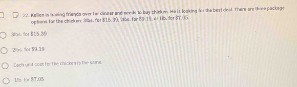 Kellen is having friends over for dinner and needs to buy chicken. He is looking for the best deal. There are three package
options for the chicken: 3lbs. for $15.39, 2lbs. for $9.19, or 1lb. for $7.05.
3lbs. for $15.39
2lbs. for $9.19
Each unit cost for the chicken is the same.
1lb. for 87.05