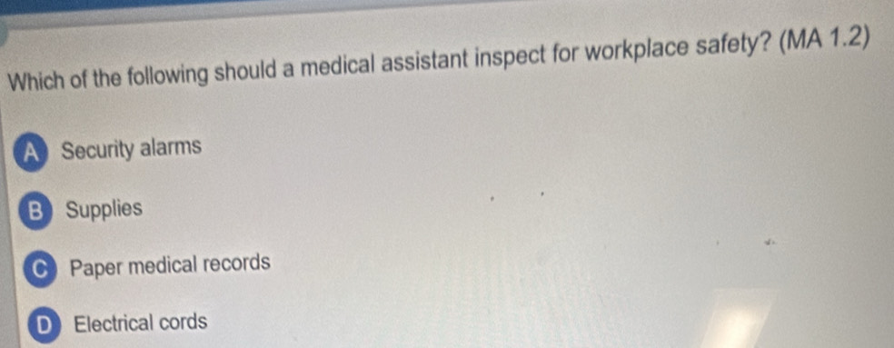 Which of the following should a medical assistant inspect for workplace safety? (MA 1.2)
A Security alarms
B Supplies
Paper medical records
DElectrical cords