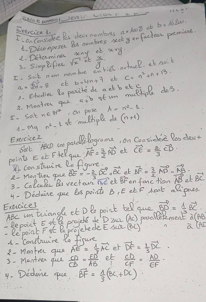 DeWIau bamwntJeroir oNiur
Exercice1,
I on considene fes deay nombres a=1008 et b=16200
1. Decomposen les nombres set yenfacteuz premiens.
2. Determinen xny et x g
3. Simp lifiee sqrt(x) et  x/y ·
I. Soit nwm nombre enriel. nefavcl. et noit
a=2n^2++8 et b=4n+7 et C=n^2+n+13.
A. Etudier la parite de aet bet c
2. Montrer que a+b stum multiple de3.
I. Soit n∈ IN^* 1 On pose A=n^2-1.
A- Mg n^2-1 st multiple do (n+1)
Exercice2
sort teco cm poudle logroma, on Considee Pes deat
points Eet Ffel que. vector AF= 3/2 vector AD et vector CE= 2/3 vector CD
Aconstuine 2a figure.
8 - Monter gue vector BE=- 2/3 vector DC+vector BC et vector BF= 3/2 vector AD-vector AB
3- Calculer Bes rectern vector BE et vector BF enfonction vector AB et vector BC
4 - Deduine gue les point B, EetF Aent alignes.
Exercice3
ABc in triange et D le point tel que vector BD= 1/3 vector BC
-Repoint Ei projete dfe D iuz (AC) panallepment widehat d(AB)
- lepoint Ft Pe projerede E Sur (BL)
widehat a(AD
1. Construire le fisure
2 - Montrer que vector AE= 1/3 vector AC er vector DF= 1/3 vector DC
3 - Montren quce  CD/CB = ED/AB  et  CD/CF = AD/EF 
4. Dedune qace vector BF= 1/3 (BC+DC)