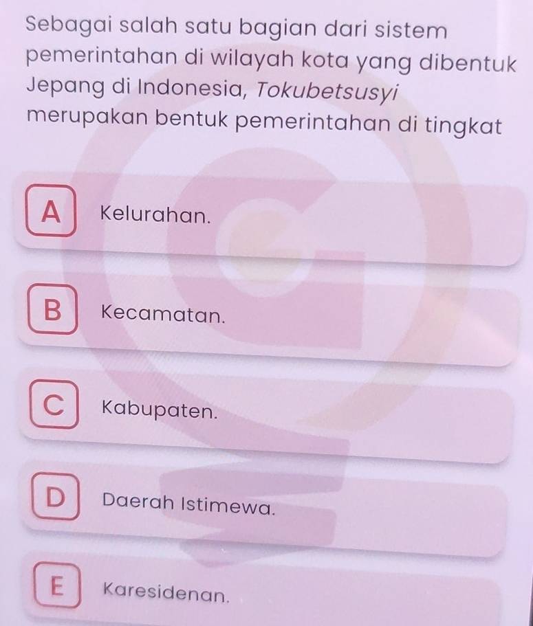 Sebagai salah satu bagian dari sistem
pemerintahan di wilayah kota yang dibentuk
Jepang di Indonesia, Tokubetsusyi
merupakan bentuk pemerintahan di tingkat
A Kelurahan.
B Kecamatan.
C Kabupaten.
D Daerah Istimewa.
E Karesidenan.