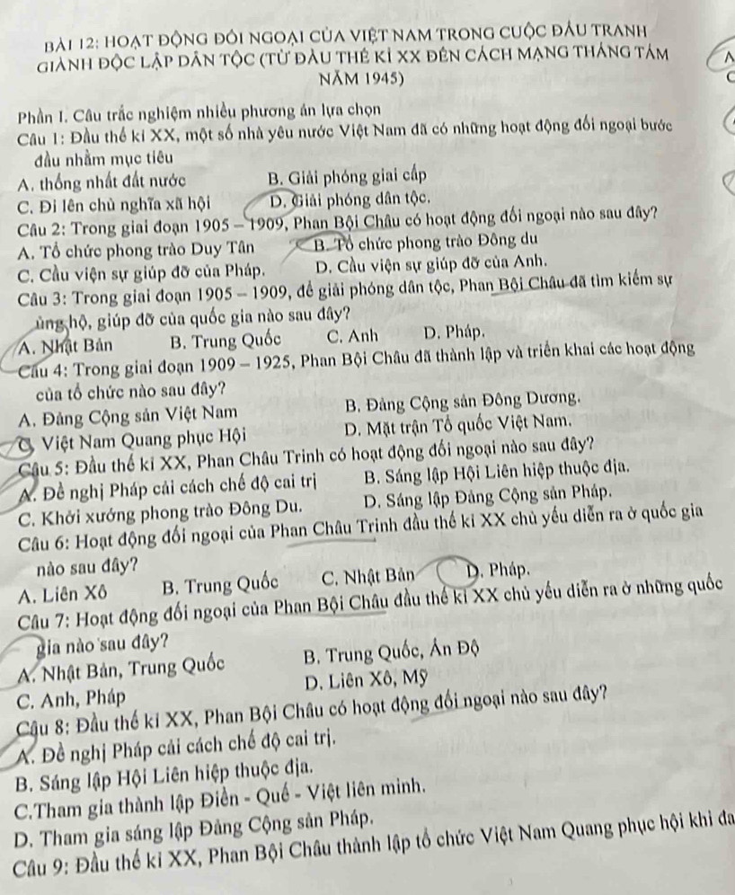 hoạt động đôi ngoại của Việt nam trong cuộc đầu tranh
giành độc lập dân tộc (từ đầu thẻ kỉ xX đên cách mạng tháng tám ^
Năm 1945) C
Phần I. Câu trắc nghiệm nhiều phương án lựa chọn
Câu 1: Đầu thể ki XX, một số nhà yêu nước Việt Nam đã có những hoạt động đối ngoại bước
đầu nhầm mục tiêu
A. thống nhất đất nước B. Giải phóng giai cấp
C. Đi lên chủ nghĩa xã hội D. Giải phóng dân tộc.
Câu 2: Trong giai đoạn 1905-1909 , Phan Bội Châu có hoạt động đối ngoại nào sau đây?
A. Tổ chức phong trào Duy Tân B. Tổ chức phong trào Đông du
C. Cầu viện sự giúp đỡ của Pháp. D. Cầu viện sự giúp đỡ của Anh.
Câu 3: Trong giai đoạn 1905-1909 , để giải phóng dân tộc, Phan Bội Châu đã tìm kiếm sự
hủng hộ, giúp đỡ của quốc gia nào sau đây?
A. Nhật Bản B. Trung Quốc C. Anh D. Pháp.
Cầu 4: Trong giai đoạn 1909-1925 , Phan Bội Châu đã thành lập và triển khai các hoạt động
của tổ chức nào sau đây?
A. Đảng Cộng sản Việt Nam B Đảng Cộng sản Đông Dương.
Việt Nam Quang phục Hội D. Mặt trận Tổ quốc Việt Nam.
Cầu 5: Đầu thế kỉ XX, Phan Châu Trinh có hoạt động đối ngoại nào sau đây?
A. Đề nghị Pháp cải cách chế độ cai trị B. Sáng lập Hội Liên hiệp thuộc địa.
C. Khởi xướng phong trào Đông Du. D. Sáng lập Đảng Cộng sản Pháp.
Câu 6: Hoạt động đối ngoại của Phan Châu Trinh đầu thế kỉ XX chủ yếu diễn ra ở quốc gia
nào sau đây?
A. Liên Xô B. Trung Quốc C. Nhật Bản D. Pháp.
Câu 7: Hoạt động đối ngoại của Phan Bội Châu đầu thế kỉ XX chủ yếu diễn ra ở những quốc
gia nào sau đây?
A. Nhật Bản, Trung Quốc B. Trung Quốc, Án Độ
C. Anh, Pháp D. Liên Xô, Mỹ
Cậu 8: Đầu thế ki XX, Phan Bội Châu có hoạt động đối ngoại nào sau đây?
A. Đề nghị Pháp cải cách chế độ cai trị.
B. Sáng lập Hội Liên hiệp thuộc địa.
C.Tham gia thành lập Điền - Quế - Việt liên minh.
D. Tham gia sáng lập Đảng Cộng sản Pháp.
Cầu 9: Đầu thế ki XX, Phan Bội Châu thành lập tổ chức Việt Nam Quang phục hội khi đa