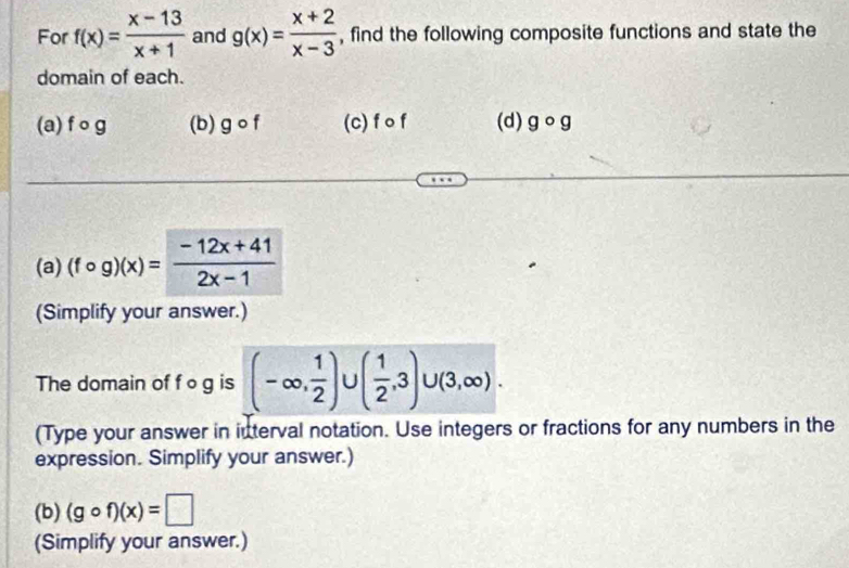 For f(x)= (x-13)/x+1  and g(x)= (x+2)/x-3  , find the following composite functions and state the 
domain of each. 
(a) f 。 g (b) gcirc f (c) f o f (d) gcirc g
(a) (fcirc g)(x)= (-12x+41)/2x-1 
(Simplify your answer.) 
The domain of f o g is (-∈fty , 1/2 ) ( 1/2 ,3)∪ (3,∈fty ). 
(Type your answer in interval notation. Use integers or fractions for any numbers in the 
expression. Simplify your answer.) 
(b) (gcirc f)(x)=□
(Simplify your answer.)