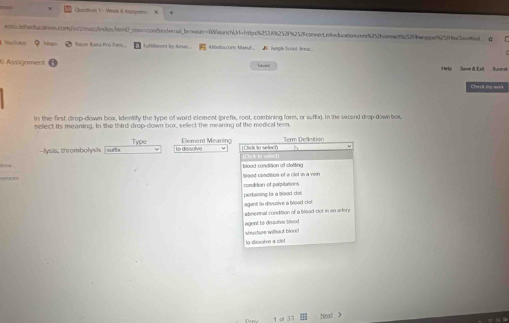 Cluestion 1 - Week 6 Assigemo 
e2%.iheclucation.com/ext/map/indiechtml?_con=con8external_browser=08launchUrl=https%253A%252F%252Fconnectmheducation.com%252Fconnect%252fbweppe9252f6eCeWed、 
WasTube Mags Razer Kaira Pro Firm... Fullillment by Amaz... Alibaba.com: Manuf. 5 Jungle Scout: Amaz....
6 Assignment Saved Help Save & Esit Subm
Check my work
In the first drop-down box, identify the type of word element (prefix, root, combining form, or suffix). In the second drop-down box.
select its meaning. In the third drop-down box, select the meaning of the medical term.
Type Element Meaning Term Definition
--lysis, thrombolysis suffix o dissolve (Click to select)
(Click to select)
S0oA blood condition of clotting
eraces blood condition of a clot in a vein
condition of palpitations
pertaining to a blood clot
agent to dissolve a blood clot
abnormal condition of a blood clot in an artery
agent to dissolve blood
structure without blood
to dissolve a clot
Prev 1 of 33 Next >
