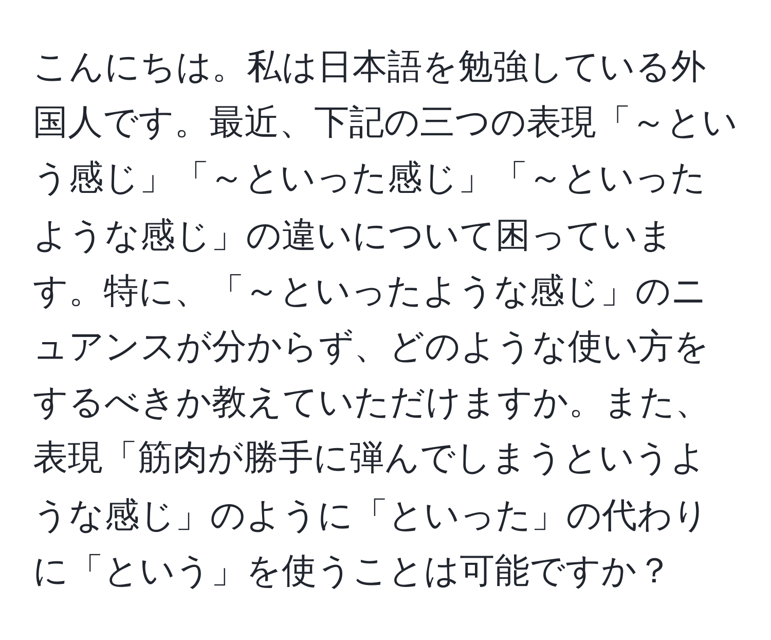 こんにちは。私は日本語を勉強している外国人です。最近、下記の三つの表現「～という感じ」「～といった感じ」「～といったような感じ」の違いについて困っています。特に、「～といったような感じ」のニュアンスが分からず、どのような使い方をするべきか教えていただけますか。また、表現「筋肉が勝手に弾んでしまうというような感じ」のように「といった」の代わりに「という」を使うことは可能ですか？