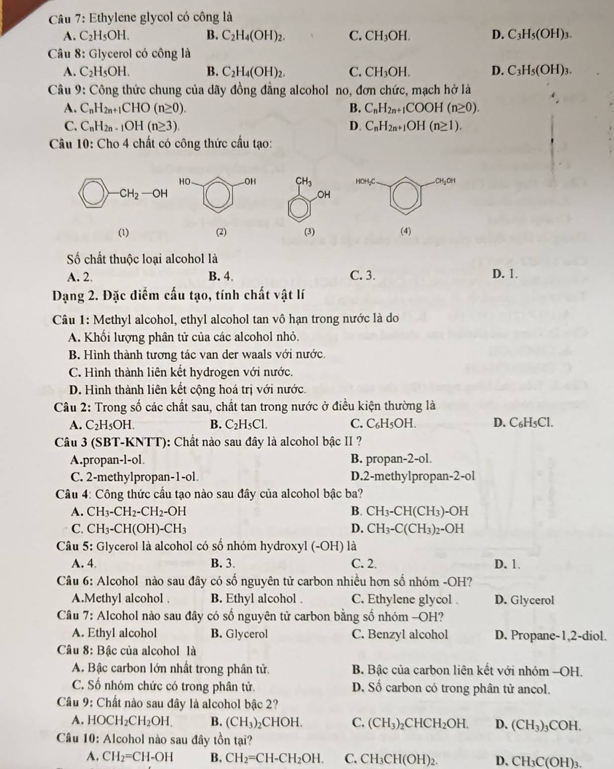 Ethylene glycol có công là
A. C_2H_5OH. B. C_2H_4(OH)_2. C. CH_3OH. D. C_3H_5(OH)_3.
Câu 8: Glycerol có công là
A. C_2H_5OH. B. C_2H_4(OH)_2. C. CH_3OH. D. C_3H_5(OH)_3.
Câu 9: Công thức chung của dãy đồng đẳng alcohol no, đơn chức, mạch hở là
A. C_nH_2n+1CHO(n≥ 0). B. C_nH_2n+1COOH(n≥ 0).
C. C_nH_2n-1OH(n≥ 3). D. C_nH_2n+1OH(n≥ 1).
Câu 10: Cho 4 chất có công thức cầu tạo:
HO -OH CH_3 HOH_2 C CH_2Ot
OH
(1) (2) (3) (4)
Số chất thuộc loại alcohol là
A. 2. B. 4. C. 3. D. 1.
Dạng 2. Đặc điểm cấu tạo, tính chất vật lí
Câu 1: Methyl alcohol, ethyl alcohol tan vô hạn trong nước là do
A. Khối lượng phân tử của các alcohol nhỏ.
B. Hình thành tương tác van der waals với nước
C. Hình thành liên kết hydrogen với nước.
D. Hình thành liên kết cộng hoá trị với nước.
Câu 2: Trong số các chất sau, chất tan trong nước ở điều kiện thường là
A. C_2H_5OH. B. C_2H_5Cl. C. C_6H_5OH D. C_6H_5C1
Câu 3 (SBT-KNTT): Chất nào sau đây là alcohol bậc II ?
A.propan-l-ol. B. propan-2-ol.
C. 2-methylpropan-1-ol. D.2-methylpropan-2-ol
Câu 4: Công thức cầu tạo nào sau đây của alcohol bậc ba?
B.
A. CH_3-CH_2-CH_2· -OH CH_3-CH(CH_3) -OH
C. CH_3-CH(OH)-CH_3 D. CH_3-C(CH_3)_2-OH
Câu 5: Glycerol là alcohol có số nhóm hydroxyl (-OH) là
A. 4 B. 3. C. 2. D. 1.
Câu 6: Alcohol nào sau đây có số nguyên tử carbon nhiều hơn số nhóm -OH?
A.Methyl alcohol . B. Ethyl alcohol . C. Ethylene glycol D. Glycerol
Câu 7: Alcohol nào sau đây có số nguyên tử carbon bằng số nhóm -OH?
A. Ethyl alcohol B. Glycerol C. Benzyl alcohol D. Propane-1,2-diol.
Câu 8: Bậc của alcohol là
A. Bậc carbon lớn nhất trong phân tử.  B. Bậc của carbon liên kết với nhóm -OH.
C. Số nhóm chức có trong phân tử, D. Số carbon có trong phân tử ancol.
Câu 9: Chất nào sau đây là alcohol bậc 2?
A. HOCH_2CH_2OH. B. (CH_3)_2CHOH. C. (CH_3)_2 CHC H_2OH. D. (CH_3) ₃COH.
Câu 10: Alcohol nào sau đây tồn tại?
A. CH_2=CH-OH B. CH_2=CH-CH_2OH. C. CH_3CH(OH) ) D. CH₃C(OH)₃.