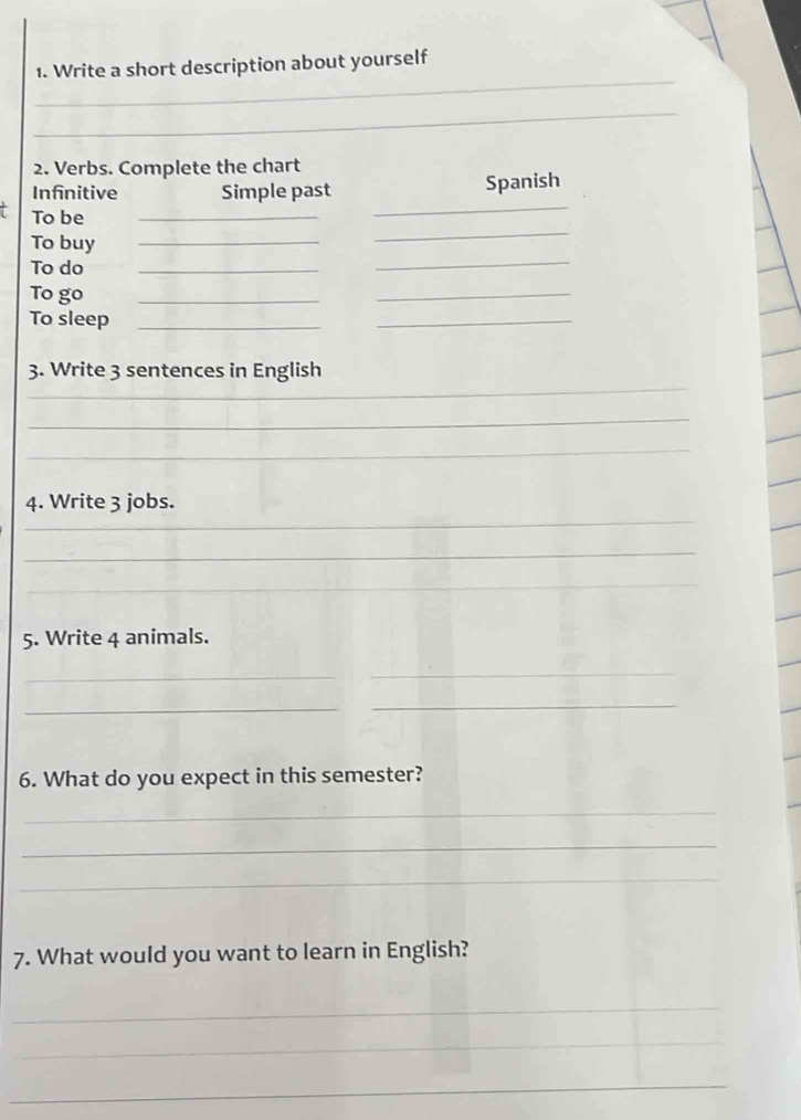 Write a short description about yourself 
_ 
2. Verbs. Complete the chart 
Infnitive Simple past Spanish 
_ 
To be_ 
_ 
_ 
To buy_ 
To do_ 
To go 
_ 
_ 
To sleep_ 
_ 
_ 
3. Write 3 sentences in English 
_ 
_ 
_ 
4. Write 3 jobs. 
_ 
_ 
5. Write 4 animals. 
_ 
_ 
_ 
_ 
6. What do you expect in this semester? 
_ 
_ 
_ 
7. What would you want to learn in English? 
_ 
_ 
_