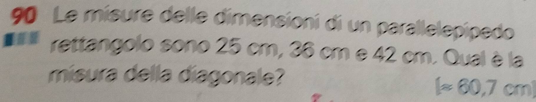 Le misure delle dimensioni di un parallelepipedo 
rettangolo sono 25 cm, 36 cm e 42 cm. Qual è la 
misura della diagonale?
[approx 60,7cm]