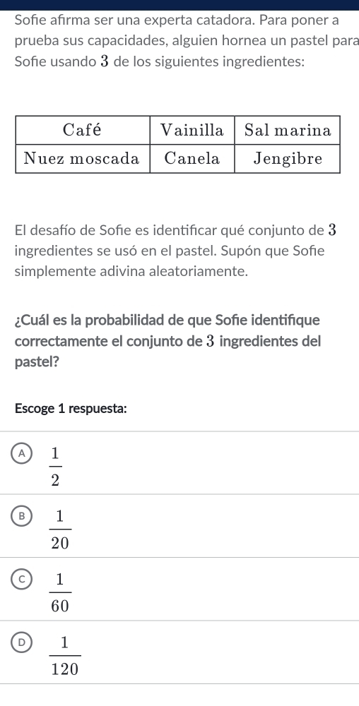 Sofie afırma ser una experta catadora. Para poner a
prueba sus capacidades, alguien hornea un pastel para
Sofe usando 3 de los siguientes ingredientes:
El desafío de Sofe es identificar qué conjunto de 3
ingredientes se usó en el pastel. Supón que Sofe
simplemente adivina aleatoriamente.
¿Cuál es la probabilidad de que Soñe identifique
correctamente el conjunto de 3 ingredientes del
pastel?
Escoge 1 respuesta:
A  1/2 
B  1/20 
 1/60 
D  1/120 