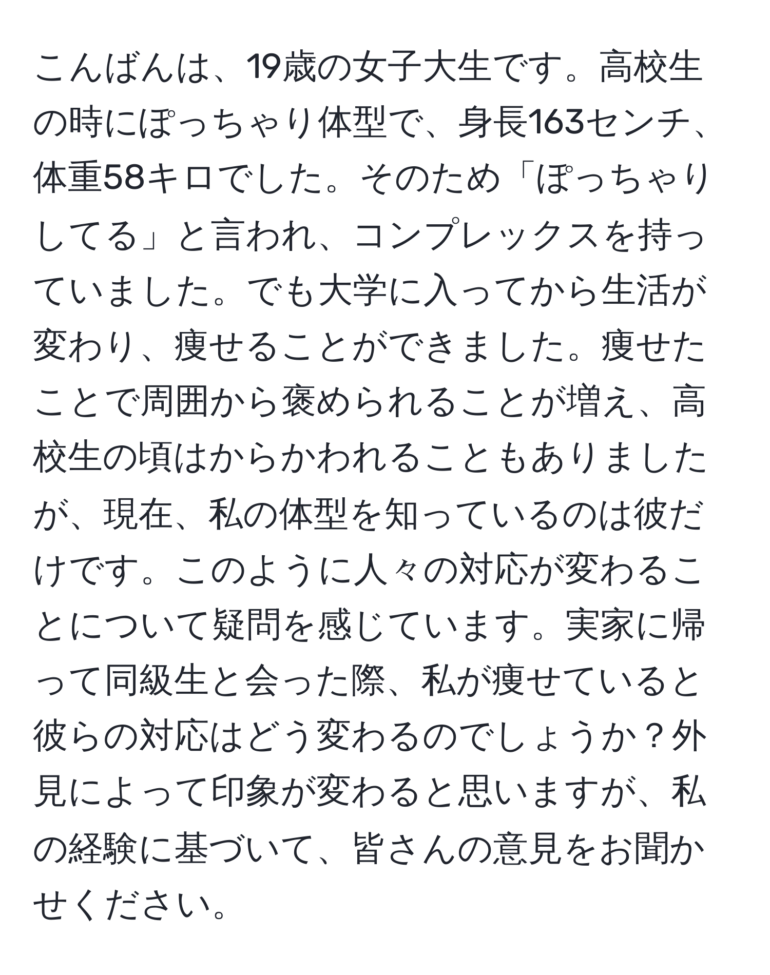 こんばんは、19歳の女子大生です。高校生の時にぽっちゃり体型で、身長163センチ、体重58キロでした。そのため「ぽっちゃりしてる」と言われ、コンプレックスを持っていました。でも大学に入ってから生活が変わり、痩せることができました。痩せたことで周囲から褒められることが増え、高校生の頃はからかわれることもありましたが、現在、私の体型を知っているのは彼だけです。このように人々の対応が変わることについて疑問を感じています。実家に帰って同級生と会った際、私が痩せていると彼らの対応はどう変わるのでしょうか？外見によって印象が変わると思いますが、私の経験に基づいて、皆さんの意見をお聞かせください。