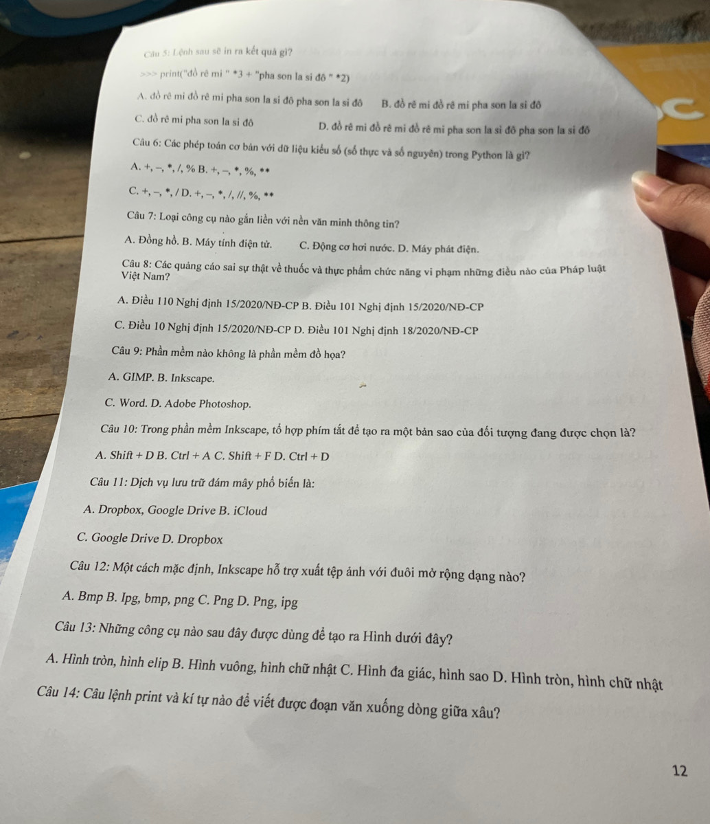 Lệnh sau sẽ in ra kết quả gì?
>>> print('đồ rê mi '' *3 + 'pha son la si đô '' *2)
A. đồ rê mi đồ rê mi pha son la si đô pha son la si đô B. đồ rê mi đồ rê mi pha son la si đô
C. đồ rê mi pha son la si đô D. đồ rê mi đồ rê mi đồ rê mi pha son la sỉ đô pha son la si đô
Câu 6: Các phép toán cơ bản với dữ liệu kiểu số (số thực và số nguyên) trong Python là gì?
A. + -,^*,/,°/_oB.+,-,^*,%. **
C. +,-,^*,/D.+,-,^*,/,//,% ,
Câu 7: Loại công cụ nào gắn liền với nền văn minh thông tin?
A. Đồng hồ. B. Máy tính điện tử. C. Động cơ hơi nước. D. Máy phát điện.
Câu 8: Các quảng cáo sai sự thật về thuốc và thực phẩm chức năng vi phạm những điều nào của Pháp luật
Việt Nam?
A. Điều 110 Nghị định 15/2020/NĐ-CP B. Điều 101 Nghị định 15/2020/NĐ-CP
C. Điều 10 Nghị định 15/2020/NĐ-CP D. Điều 101 Nghị định 18/2020/NĐ-CP
Câu 9: Phần mềm nào không là phần mềm đồ họa?
A. GIMP. B. Inkscape.
C. Word. D. Adobe Photoshop.
Câu 10: Trong phần mềm Inkscape, tổ hợp phím tắt để tạo ra một bản sao của đối tượng đang được chọn là?
A. Shif t+DB.Ctrl+AC.Shift+FD.Ctrl+D
Câu 11: Dịch vụ lưu trữ đám mây phổ biến là:
A. Dropbox, Google Drive B. iCloud
C. Google Drive D. Dropbox
Câu 12: Một cách mặc định, Inkscape hỗ trợ xuất tệp ảnh với đuôi mở rộng dạng nào?
A. Bmp B. Ipg, bmp, png C. Png D. Png, ipg
Câu 13: Những công cụ nào sau đây được dùng để tạo ra Hình dưới đây?
A. Hình tròn, hình elip B. Hình vuông, hình chữ nhật C. Hình đa giác, hình sao D. Hình tròn, hình chữ nhật
Câu 14: Câu lệnh print và kí tự nào đề viết được đoạn văn xuống dòng giữa xâu?
12