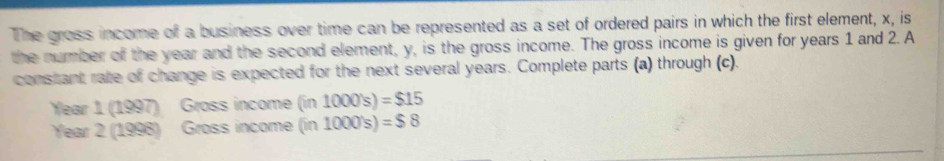 The gross income of a business over time can be represented as a set of ordered pairs in which the first element, x, is 
the number of the year and the second element, y, is the gross income. The gross income is given for years 1 and 2. A 
constant rate of change is expected for the next several years. Complete parts (a) through (c).
Year 1 (1997) Gross income (in 1000's)=$15
Year 2 (1998) Gross income (in 1000's)=$8