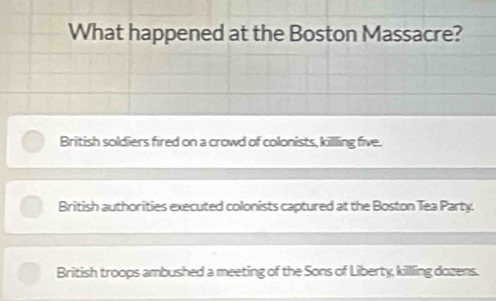 What happened at the Boston Massacre?
British soldiers fired on a crowd of colonists, killling five.
British authorities executed colonists captured at the Boston Tea Party.
British troops ambushed a meeting of the Sons of Liberty, killling dozens.