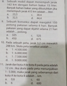 Sebuah mobil dapat menempuh jarak
162 km dengan bahan bakar 15 liter.
Banyak bahan bakar yang dibutuhkan jika
menempuh jarak 415 km adalah ... liter.
a. 23, 5 c. 38, 4
b. 32, 5 d. 44, 4
9. Sebuah konveksi dapat menjahit 150
potong pakaian selama 6 hari. Banyak
pakaian yang dapat dijahit selama 21 hari
adalah ... potong.
a. 325 C. 525
b. 450 d. 675
10. Pada sebuah peta, jarak 3,2 cm mewakili
288 km. Skala peta tersebut adalah __
a. 1:4.500.000
b. 1:6.000.000
C. 1:7,500.000
d. 1:9.000.000
11. Jarak dari kota A ke kota B pada peta adalah
12 cm. Jika skala pada peta menunjukkan
1:5.000 , maka jarak yang sebenarnya dari
kota A ke kota B adalah ... km.
a. 0,6 c. 60
b. 6 d. 600