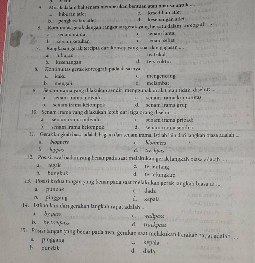 racun
5. Musik dalam hal senam memberikan bantuan atau nuansa untuk ....
a. hiburan atlet c. kesedihan atlet
b. penghayatan atlet d. kesenangan atlet
6. Komunitas gerak dengan rangkaian gerak yang bersatu dalam koreograf ....
a. senam irama c. senam lantai
b. senam ketukan d. senam sehat
7. Rangkaian gerak tercipta dari konsep yang kuat dan gagasan ....
a. hiburan c. teatrikal
b. kesenangan d. terstruktur
8. Kontinuitas gerak koreografi pada dasarnya ....
a. kaku c. mengencang
b. mengalir d. melambat
9. Senam irama yang dilakukan sendiri menggunakan alat atau tidak, disebut ....
a. senam irama individu c. senam irama komunitas
b. senam irama kelompok d. senam irama grup
10. Senam irama yang dilakukan lebih dari tiga orang disebut ....
a. senam irama individu c. senam irama pribadi
b. senam irama kelompok d. senam irama sendiri
11. Gerak langkah biasa adalah bagian dari senam irama. Istilah lain dari langkah biasa adalah ....
a. bloppers c. bloamers
b. loppas d. treckpas
12. Posisi awal badan yang benar pada saat melakukan gerak langkah biasa adalah ....
a. tegak c. terlentang
b. bungkuk d. tertelungkup
13. Posisi kedua tangan yang benar pada saat melakukan gerak langkah biasa di ....
a. pundak c. dada
b. pinggang d. kepala
14. Istilah lain dari gerakan langkah rapat adalah ....
a. by pass c. wallpass
b. by trekpass d. trackpass
15. Posisi tangan yang benar pada awal gerakan saat melakukan langkah rapat adalah ....
a. pinggang c. kepala
b. pundak d. dada