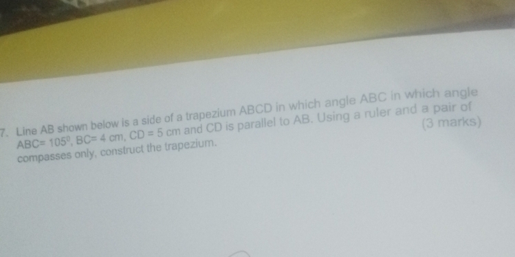 Line AB shown below is a side of a trapezium ABCD in which angle ABC in which angle
ABC=105°, BC=4cm, CD=5cm and CD is parallel to AB. Using a ruler and a pair of 
(3 marks) 
compasses only, construct the trapezium.