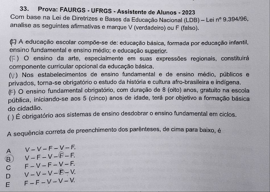 Prova: FAURGS - UFRGS - Assistente de Alunos - 2023
Com base na Lei de Diretrizes e Bases da Educação Nacional (LDB) - Lei n^o9.394/96, 
analise as seguintes afirmativas e marque V (verdadeiro) ou F (falso).
(L) A educação escolar compõe-se de: educação básica, formada por educação infantil,
ensino fundamental e ensino médio; e educação superior.
(F ) O ensino da arte, especialmente em suas expressões regionais, constituirá
componente curricular opcional da educação básica.
(γ) Nos estabelecimentos de ensino fundamental e de ensino médio, públicos e
privados, torna-se obrigatório o estudo da história e cultura afro-brasileira e indígena.
(F) O ensino fundamental obrigatório, com duração de 8 (oito) anos, gratuito na escola
pública, iniciando-se aos 5 (cinco) anos de idade, terá por objetivo a formação básica
do cidadão.
( ) É obrigatório aos sistemas de ensino desdobrar o ensino fundamental em ciclos.
A sequência correta de preenchimento dos parênteses, de cima para baixo, é
A V-V-F-V-F.
B V-F-V-F-F.
C F-V-F-V-F.
D V-V-V-overline E-V.
E F-F-V-V-V.