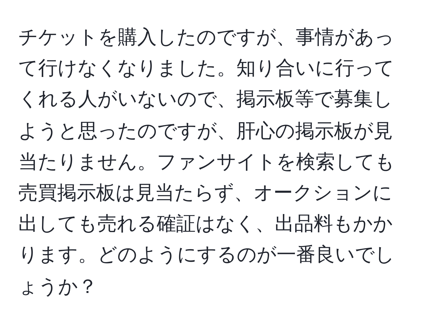 チケットを購入したのですが、事情があって行けなくなりました。知り合いに行ってくれる人がいないので、掲示板等で募集しようと思ったのですが、肝心の掲示板が見当たりません。ファンサイトを検索しても売買掲示板は見当たらず、オークションに出しても売れる確証はなく、出品料もかかります。どのようにするのが一番良いでしょうか？