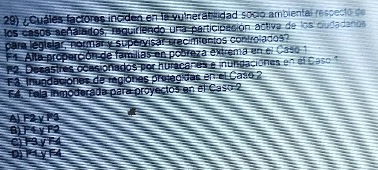 ¿Cuáles factores inciden en la vulnerabilidad socio ambiental respecto de
los casos señalados, requiriendo una participación activa de los ciudadanos
para legislar, normar y supervisar crecimientos controlados?
F1. Alta proporción de familias en pobreza extrema en el Caso 1
F2. Desastres ocasionados por huracañes e inundaciones en el Caso 1
F3. Inundaciones de regiones protegidas en el Caso 2
F4. Tala inmoderada para proyectos en el Caso 2
A) F2 y F3
B) F1 y F2
C) F3 y F4
D) F1 y F4