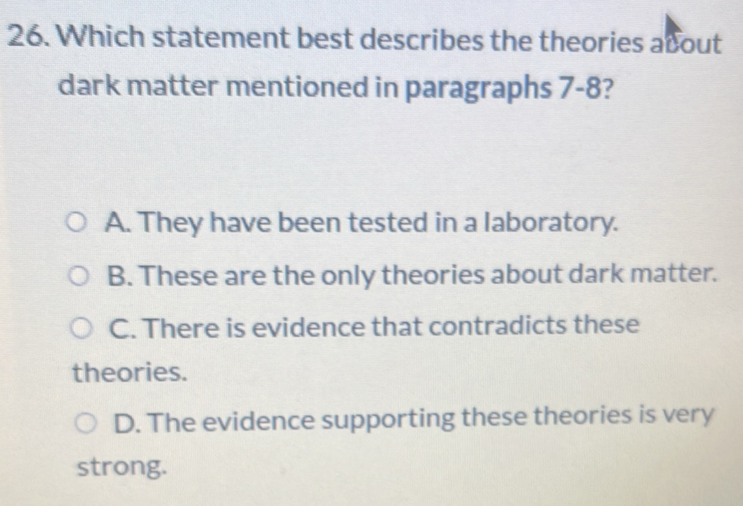 Which statement best describes the theories about
dark matter mentioned in paragraphs 7-8?
A. They have been tested in a laboratory.
B. These are the only theories about dark matter.
C. There is evidence that contradicts these
theories.
D. The evidence supporting these theories is very
strong.