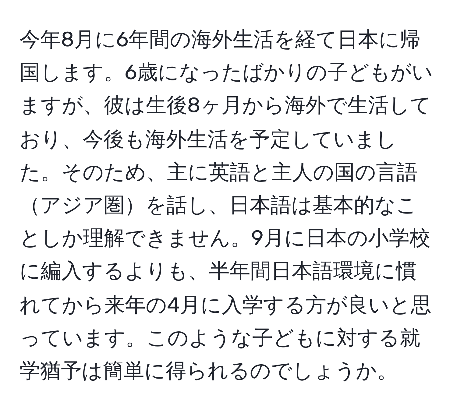 今年8月に6年間の海外生活を経て日本に帰国します。6歳になったばかりの子どもがいますが、彼は生後8ヶ月から海外で生活しており、今後も海外生活を予定していました。そのため、主に英語と主人の国の言語アジア圏を話し、日本語は基本的なことしか理解できません。9月に日本の小学校に編入するよりも、半年間日本語環境に慣れてから来年の4月に入学する方が良いと思っています。このような子どもに対する就学猶予は簡単に得られるのでしょうか。