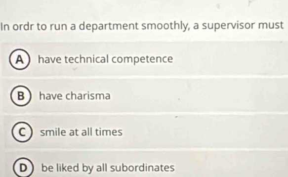 In ordr to run a department smoothly, a supervisor must
A  have technical competence
B have charisma
C  smile at all times
D ) be liked by all subordinates