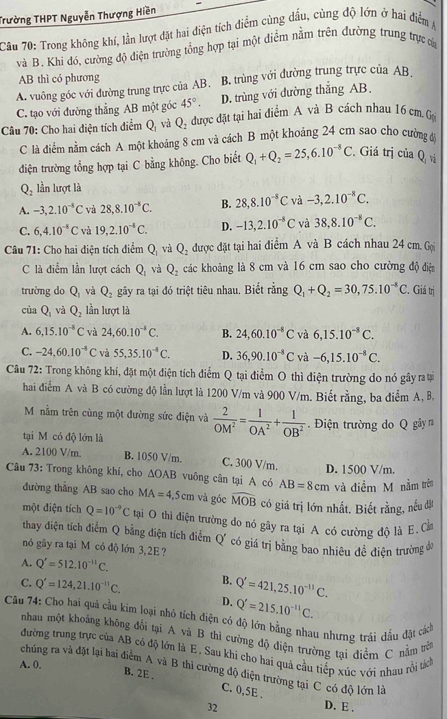 Trường THPT Nguyễn Thượng Hiền
Câu 70: Trong không khí, lần lượt đặt hai điện tích điểm cùng dấu, cùng độ lớn ở hai điểm A
và B. Khi đó, cường độ điện trường tổng hợp tại một điểm nằm trên đường trung trực của
AB thì có phương
A. vuông góc với đường trung trực của AB. B. trùng với đường trung trực của AB.
C. tạo với đường thẳng AB một góc 45°. D. trùng với đường thắng AB.
Câu 70: Cho hai điện tích điểm Q_1 và Q_2 được đặt tại hai điểm A và B cách nhau 16 cm. Gọ
C là điểm nằm cách A một khoảng 8 cm và cách B một khoảng 24 cm sao cho cường độ
điện trường tổng hợp tại C bằng không. Cho biết Q_1+Q_2=25,6.10^(-8)C.. Giá trị của Q_1 và
Q_2 lần lượt là
A. -3,2.10^(-8)C và 28,8.10^(-8)C. B. 28,8.10^(-8)C và -3,2.10^(-8)C.
C. 6,4.10^(-8)C và 19,2.10^(-8)C.
D. -13,2.10^(-8)C và 38,8.10^(-8)C.
Câu 71: Cho hai điện tích điểm Q_1 và Q_2 được đặt tại hai điểm A và B cách nhau 24 cm. Gọi
C là điểm lần lượt cách Q_1 và Q_2 các khoảng là 8 cm và 16 cm sao cho cường độ điện
trường do Q_1 và Q_2 gây ra tại đó triệt tiêu nhau. Biết rằng Q_1+Q_2=30,75.10^(-8)C C. Giá trị
của Q_1 và Q_2 lần lượt là
A. 6,15.10^(-8)C và 24,60.10^(-8)C. B. 24,60.10^(-8)C và 6,15.10^(-8)C.
C. -24,60.10^(-8)C và 55,35.10^(-8)C. D. 36,90.10^(-8)C và -6,15.10^(-8)C.
Câu 72: Trong không khí, đặt một điện tích điểm Q tại điểm O thì điện trường do nó gây ra tại
hai điểm A và B có cường độ lần lượt là 1200 V/m và 900 V/m. Biết rằng, ba điểm A, B,
M nằm trên cùng một đường sức điện và  2/OM^2 = 1/OA^2 + 1/OB^2 . Điện trường do Q gây ra
tại M có độ lớn là
A. 2100 V/m. B. 1050 V/m. C. 300 V/m. D. 1500 V/m.
Câu 73: Trong không khí, cho ΔOAB vuông cân tại A có AB=8cm và điểm M nằm trên
đường thẳng AB sao cho MA=4,5cm và góc widehat MOB có giá trị lớn nhất. Biết rằng, nếu đặt
một diện tích Q=10^(-9)C tại O thì điện trường do nó gây ra tại A có cường độ là E. Cầ
thay diện tích điểm Q bằng điện tích điễm Q có giá trị bằng bao nhiêu để điện trường đo
nó gây ra tại M có độ lớn 3,2E ?
A. Q'=512.10^(-11)C.
C. Q'=124,21.10^(-11)C.
B. Q'=421,25.10^(-11)C.
D. Q'=215.10^(-11)C.
Câu 74: Cho hai quả cầu kim loại nhỏ tích điện có độ lớn bằng nhau nhưng trái dấu đặt cách
nhau một khoảng không đổi tại A và B thì cường dộ diện trường tại điểm C nằm trên
đường trung trực của AB có độ lớn là E . Sau khi cho hai quả cầu tiếp xúc với nhau rồi tách
A. 0.
chúng ra và đặt lại hai điểm A và B thì cường độ điện trường tại C có độ lớn là
B. 2E . C. 0,5E .
32 D. E .