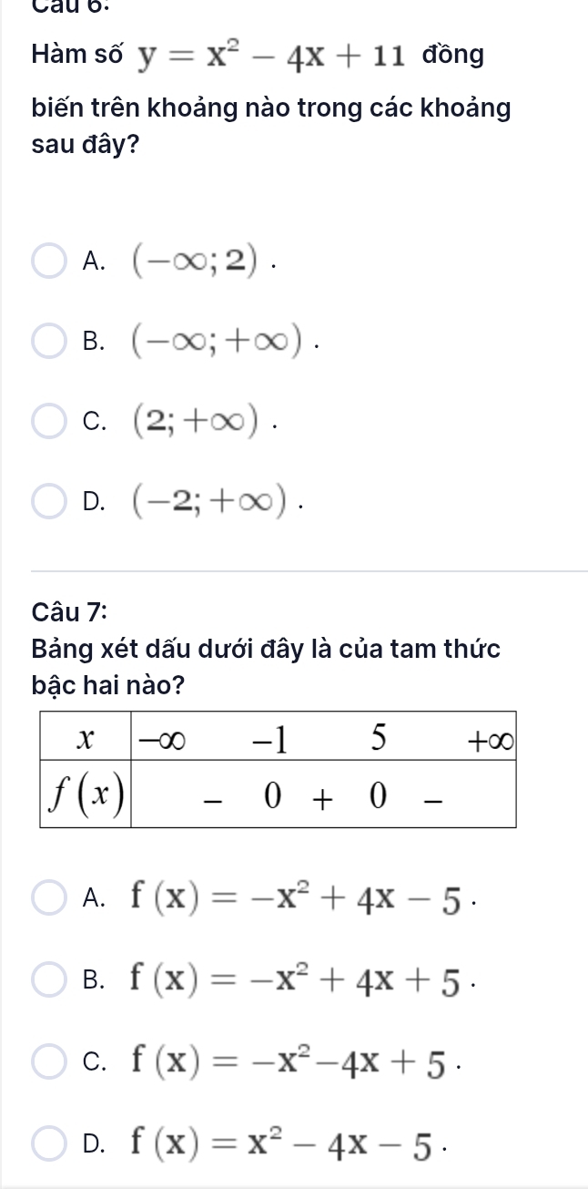 Cau 6.
Hàm số y=x^2-4x+11 đồng
biến trên khoảng nào trong các khoảng
sau đây?
A. (-∈fty ;2).
B. (-∈fty ;+∈fty ).
C. (2;+∈fty ).
D. (-2;+∈fty ).
Câu 7:
Bảng xét dấu dưới đây là của tam thức
bậc hai nào?
A. f(x)=-x^2+4x-5·
B. f(x)=-x^2+4x+5.
C. f(x)=-x^2-4x+5.
D. f(x)=x^2-4x-5.