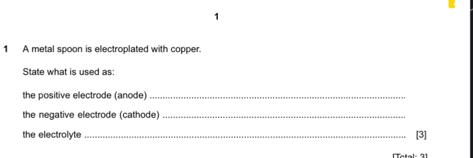 1 
1 A metal spoon is electroplated with copper. 
State what is used as: 
the positive electrode (anode)_ 
the negative electrode (cathode)_ 
the electrolyte _[3]